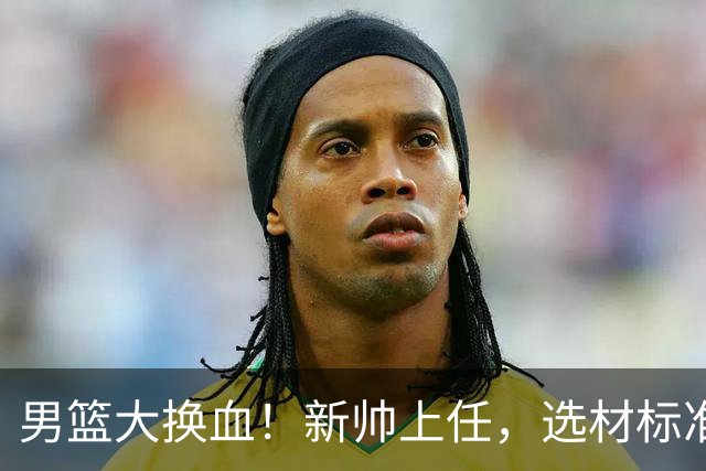 男篮大换血！新帅上任，选材标准迎来新风暴