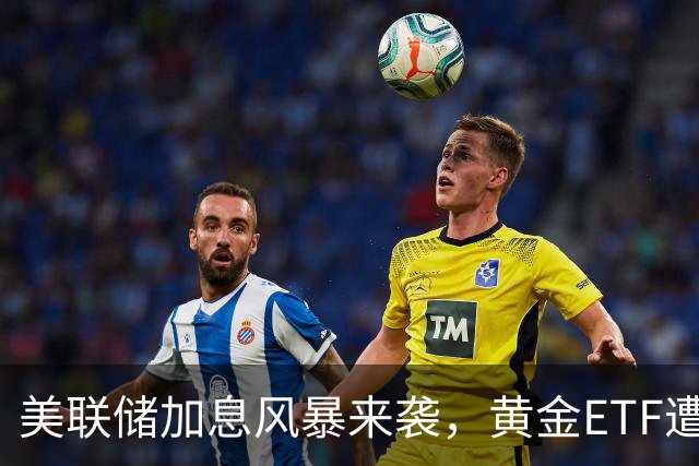 美联储加息风暴来袭，黄金ETF遭遇“回调小绊脚石